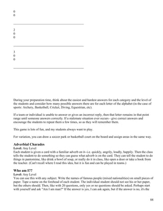 0
0
____________________________________________
2
0
0
____________________________________________
3
0
0
____________________________________________
During your preparation time, think about the easiest and hardest answers for each category and the level of
the students and consider how many possible answers there are for each letter of the alphabet (in the case of
sports: Archery, Basketball, Cricket, Diving, Equestrian, etc).
If a team or individual is unable to answer or gives an incorrect reply, then that letter remains in that point
range until someone answers correctly. If a stalemate situation ever occurs - give correct answers and
encourage the students to repeat them a few times, so as they will remember them.
This game is lots of fun, and my students always want to play.
For variation, you can draw a soccer park or basketball court on the board and assign areas in the same way.
Adverbial Charades
Level: Any Level
Each student is given a card with a familiar adverb on it--i.e. quickly, angrily, loudly, happily. Then the class
tells the student to do something so they can guess what adverb is on the card. They can tell the student to do
things in pantomime, like drink a bowl of soup, or really do it in class, like open a door or take a book from
the teacher. (Can't recall where I read this idea, but it is fun and can be played in teams.)
Who am I??
Level: Any Level
You can use this with any subject. Write the names of famous people (mixed nationalities) on small pieces of
paper. Tape a name on the forehead of each student. The individual student should not see his or her paper,
but the others should. Then, like with 20 questions, only yes or no questions should be asked. Perhaps start
with yourself and ask "Am I am man?" If the answer is yes, I can ask again, but if the answer is no, it's the
88
 