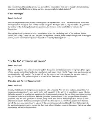 next person's turn. Play until everyone has guessed who he or she is! This can be played with nationalities,
countries, household objects, anything and it's a gas, especially for adult students!!
Guess the Object
Level: Any Level
The teacher prepares cutout pictures that are pasted or taped to index cards. One student selects a card and
must describe it in English until another student can guess the object. This is very much like "20 Questions"
but instead of the challenge being to ask questions, the bonus is on the cardholder to verbalize the
description.
The teacher should be careful to select pictures that reflect the vocabulary level of the students. Simple
objects, like "baby", "door" or "car" are good for beginners. Later on, more complicated pictures that suggest
actions, scenes and relationships could be used, like: "mother bathing child".
"Tic Tac Toe" or "Noughts and Crosses"
Level: Any Level
This is a good game for a revision or for a reader's discussion. Divide the class into two groups. Draw a grid
of nine squares on the board and write a number on each square (from 1 to 9). Prepare nine questions and set
one question for each number. The groups call out the numbers and if they answer the question correctly,
they get the point. The goal of the game is to make a line (horizontal, vertical or diagonal).
Question and Answer Game Activity
Level: Any Level
Usually students answer comprehension questions after a reading. Why not have students create their own
comprehension questions? I have and it works well, especially if this activity is turned into a game. I do this
by having students in small groups work together to write questions about the text. Only questions which can
be answered by the text are allowed. Opinion questions are not allowed. After groups finish writing their
questions, they ask their questions to another group which must answer within a specified amount of time
(the teacher decides the time according the class level). If the answer is correct and given within the time
period, the answering team receives a point. If the answer is incorrect or not found within the time period,
the questioning group receives a point, but they must inform the other group of the answer. Each group takes
turns asking and answering questions.
89
 