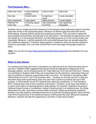 Find Someone Who...
Likes rock music. Loves watching
movies.
Likes to cook. Has a pet.
Can sew. Cannot swim. Is reading a
novel.
Loves chocolate.
Has a big family. Likes green. Hates durians. : Loves English.
Watches TV
every day.
Is having a good
time.
Has visited three
Countries.
Can speak two
languages.
Students have to mingle around the classroom to find whoever these statements apply to and then
write their names in the appropriate places. Whoever can fill their page first will be the winner.
While playing, students practice asking and answering questions. They may have to repeat the
same question several times until they get to the right person. This provides the opportunity to drill
and repeat as in a conventional classroom, but with playing games it is more communicative and
meaningful. Moreover, it will link students to the real world because they can actually speak like
this outside the classroom. Therefore, playing games in classroom does not only give students a
chance to use English, but it can also connect them to the real usage of language outside the
class.
Note: You can print out http://iteslj.org/Handouts/Kelly-Classmates.html and duplicate it for your
students.
When to Use Games
It is necessary for those who want to use games as a learning aid to be concerned about how to
use them. Hadfield (1990) suggested that "games should be regarded an integral part of the
language syllabus, not an amusing activity for Friday afternoon of for the end of the term." Games
can contribute to students' skills if they are incorporated into the classroom, particularly if they are
used to reinforce or introduce a grammatical rule or structure. For example in the games called
"What Would You Do If?" and "Find Someone Who..." students do not only have fun in class but
they learn about some grammatical rules; they also have a chance to practice and use it with
purpose. In "What Would You Do If?" students learn about the conditionals. In "Find Someone
Who," students learn how to form questions and answers. Therefore, as we have seen before, it
is quite a good idea to incorporate games in daily classes. For example, if teachers are going to
introduce present tenses or conditionals, instead of teaching them in a traditional way, (by simply
telling them the rules, have them do some written exercises, drilling and answering questions),
teachers may help students understand these forms of grammar by playing games, which can also
meet all the requirements of the traditional classes involving learning rules, drilling and repeating.
Moreover, students can take this opportunity to use them in real communication.
9
 