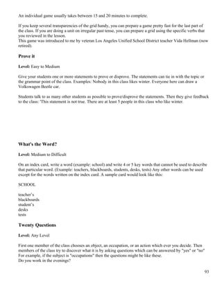 An individual game usually takes between 15 and 20 minutes to complete.
If you keep several transparencies of the grid handy, you can prepare a game pretty fast for the last part of
the class. If you are doing a unit on irregular past tense, you can prepare a grid using the specific verbs that
you reviewed in the lesson.
This game was introduced to me by veteran Los Angeles Unified School District teacher Vida Hellman (now
retired).
Prove it
Level: Easy to Medium
Give your students one or more statements to prove or disprove. The statements can tie in with the topic or
the grammar point of the class. Examples: Nobody in this class likes winter. Everyone here can draw a
Volkswagen Beetle car.
Students talk to as many other students as possible to prove/disprove the statements. Then they give feedback
to the class: 'This statement is not true. There are at least 5 people in this class who like winter.
What's the Word?
Level: Medium to Difficult
On an index card, write a word (example: school) and write 4 or 5 key words that cannot be used to describe
that particular word. (Example: teachers, blackboards, students, desks, tests) Any other words can be used
except for the words written on the index card. A sample card would look like this:
SCHOOL
teacher’s
blackboards
student’s
desks
tests
Twenty Questions
Level: Any Level
First one member of the class chooses an object, an occupation, or an action which ever you decide. Then
members of the class try to discover what it is by asking questions which can be answered by "yes" or "no"
For example, if the subject is "occupations" then the questions might be like these.
Do you work in the evenings?
93
 
