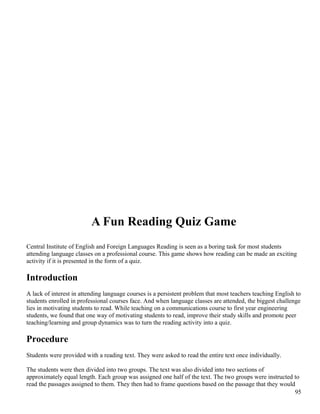 A Fun Reading Quiz Game
Central Institute of English and Foreign Languages Reading is seen as a boring task for most students
attending language classes on a professional course. This game shows how reading can be made an exciting
activity if it is presented in the form of a quiz.
Introduction
A lack of interest in attending language courses is a persistent problem that most teachers teaching English to
students enrolled in professional courses face. And when language classes are attended, the biggest challenge
lies in motivating students to read. While teaching on a communications course to first year engineering
students, we found that one way of motivating students to read, improve their study skills and promote peer
teaching/learning and group dynamics was to turn the reading activity into a quiz.
Procedure
Students were provided with a reading text. They were asked to read the entire text once individually.
The students were then divided into two groups. The text was also divided into two sections of
approximately equal length. Each group was assigned one half of the text. The two groups were instructed to
read the passages assigned to them. They then had to frame questions based on the passage that they would
95
 