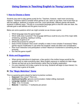 Using Games in Teaching English to Young Learners
I. How to Choose a Game
Students may wish to play games purely for fun. Teachers, however, need more convincing
reasons. 'Teachers need to consider which games to use, when to use them, how to link them up
with the syllabus, textbook or program and how, more specifically, different games will benefit
students in different ways. 'The key to a successful language game is that the rules are clear, the
ultimate goal is well defined and the game must be fun.
Below are some questions which we might consider as we choose a game:
• Which language does the game target?
• Which skills does it practice? The language skill focus could be any one of the major skills
of listening, speaking, reading or writing.
• What type of game is it?
• What's the purpose for using it?
• Does it fit the students? How could I simplify or make it more complex if necessary? Many
games require modification in use when the students' needs are taken into consideration.
• How much interaction and participation is there? Maximum involvement is something we are
pursuing.
• Do I like the game myself?
II. Hints and Suggestions
• When giving instructions to beginners, a few words in the mother tongue would be the
quickest way to make everything clear. More English exposure is needed at a later stage.
• Games are best set up by demonstration rather than by lengthy explanation.
• It is very important not to play a game for too long. Students will begin to lose interest. It is
best to stop a game at its peak.
III. The "Magic Matchbox" Game
This is a guessing game played by teams to practice numbers.
• Exponent: How many? There are…
• Additional benefits: genuine communication; hidden drilling; teamwork
• Language needed: numbers 1 to 11
• Time: 10 to 15 minutes
• Material: 1 matchbox; 11 toothpicks per person
Con’t
11
 
