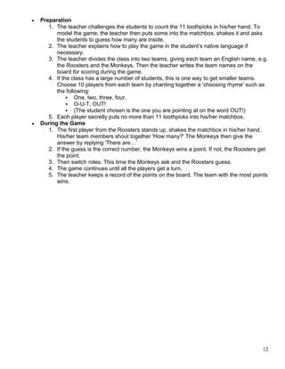 • Preparation
1. The teacher challenges the students to count the 11 toothpicks in his/her hand. To
model the game, the teacher then puts some into the matchbox, shakes it and asks
the students to guess how many are inside.
2. The teacher explains how to play the game in the student’s native language if
necessary.
3. The teacher divides the class into two teams, giving each team an English name, e.g.
the Roosters and the Monkeys. Then the teacher writes the team names on the
board for scoring during the game.
4. If the class has a large number of students, this is one way to get smaller teams.
Choose 10 players from each team by chanting together a 'choosing rhyme' such as
the following:
 One, two, three, four,
 O-U-T, OUT!
 (The student chosen is the one you are pointing at on the word OUT!)
5. Each player secretly puts no more than 11 toothpicks into his/her matchbox.
• During the Game
1. The first player from the Roosters stands up, shakes the matchbox in his/her hand.
His/her team members shout together 'How many?' The Monkeys then give the
answer by replying 'There are…’
2. If the guess is the correct number, the Monkeys wins a point. If not, the Roosters get
the point.
3. Then switch roles. This time the Monkeys ask and the Roosters guess.
4. The game continues until all the players get a turn.
5. The teacher keeps a record of the points on the board. The team with the most points
wins.
12
 