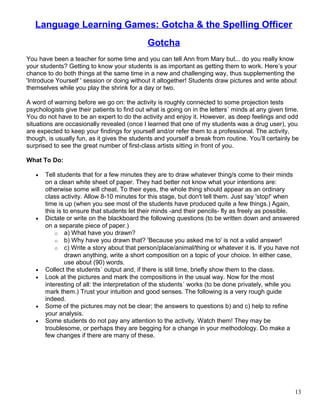 Language Learning Games: Gotcha & the Spelling Officer
Gotcha
You have been a teacher for some time and you can tell Ann from Mary but... do you really know
your students? Getting to know your students is as important as getting them to work. Here’s your
chance to do both things at the same time in a new and challenging way, thus supplementing the
'Introduce Yourself ' session or doing without it altogether! Students draw pictures and write about
themselves while you play the shrink for a day or two.
A word of warning before we go on: the activity is roughly connected to some projection tests
psychologists give their patients to find out what is going on in the letters´ minds at any given time.
You do not have to be an expert to do the activity and enjoy it. However, as deep feelings and odd
situations are occasionally revealed (once I learned that one of my students was a drug user), you
are expected to keep your findings for yourself and/or refer them to a professional. The activity,
though, is usually fun, as it gives the students and yourself a break from routine. You’ll certainly be
surprised to see the great number of first-class artists sitting in front of you.
What To Do:
• Tell students that for a few minutes they are to draw whatever thing/s come to their minds
on a clean white sheet of paper. They had better not know what your intentions are:
otherwise some will cheat. To their eyes, the whole thing should appear as an ordinary
class activity. Allow 8-10 minutes for this stage, but don't tell them. Just say 'stop!' when
time is up (when you see most of the students have produced quite a few things.) Again,
this is to ensure that students let their minds -and their pencils- fly as freely as possible.
• Dictate or write on the blackboard the following questions (to be written down and answered
on a separate piece of paper.)
o a) What have you drawn?
o b) Why have you drawn that? 'Because you asked me to' is not a valid answer!
o c) Write a story about that person/place/animal/thing or whatever it is. If you have not
drawn anything, write a short composition on a topic of your choice. In either case,
use about (90) words.
• Collect the students´ output and, if there is still time, briefly show them to the class.
• Look at the pictures and mark the compositions in the usual way. Now for the most
interesting of all: the interpretation of the students´ works (to be done privately, while you
mark them.) Trust your intuition and good senses. The following is a very rough guide
indeed.
• Some of the pictures may not be clear; the answers to questions b) and c) help to refine
your analysis.
• Some students do not pay any attention to the activity. Watch them! They may be
troublesome, or perhaps they are begging for a change in your methodology. Do make a
few changes if there are many of these.
13
 