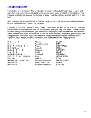 The Spelling Officer
'Here today, gone tomorrow!’ That is often said of street vendors, but it is also true of words and
grammar: whatever we teach will be forgotten unless we do some revision from time to time. This
includes simple things, such as the alphabet or basic vocabulary. Here’s a simple activity to revise
both.
Start by writing the alphabet from A to Z on the blackboard and ask students to read the letters in
order a couple of times. Then do the following:
Choose a student to act as the "Spelling Officer". This student will read out the letters according to
the list below. These are not in order but, conveniently arranged, they form a word. Check that the
students have got the letters right, give them the accompanying clues and ask them for the words.
When that has been done, ask the class to spell the words correctly. Afterwards, practice with new
categories and new words if you wish these can be objects in the classroom, vehicles, drinks,
adjectives, toys, insects, adverbs, vegetables, and pieces of furniture. Happy spelling!
P - L - I - U - T A flower (TULIP)
M - I - J A person’s name (JIM)
B - L - A - T - O - L - O - F A sport (FOOTBALL)
D - I - N - I - A A country (INDIA)
N - D - L - O - N - O A big city (LONDON)
L - U - E - B A color (BLUE)
A - G - R - I - O - L - L An animal (GORILLA)
E - T - C - R - A - T - I - H - C A job (ARCHITECT)
O - Z - O A place (ZOO)
N - O - E - P - L - H - Y - X - O A musical instrument (XYLOPHONE)
H - A - D - E A part of the body (HEAD)
N - E - U - E - Q An important person (QUEEN)
15
 