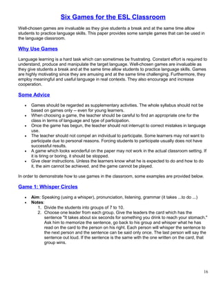 Six Games for the ESL Classroom
Well-chosen games are invaluable as they give students a break and at the same time allow
students to practice language skills. This paper provides some sample games that can be used in
the language classroom.
Why Use Games
Language learning is a hard task which can sometimes be frustrating. Constant effort is required to
understand, produce and manipulate the target language. Well-chosen games are invaluable as
they give students a break and at the same time allow students to practice language skills. Games
are highly motivating since they are amusing and at the same time challenging. Furthermore, they
employ meaningful and useful language in real contexts. They also encourage and increase
cooperation.
Some Advice
• Games should be regarded as supplementary activities. The whole syllabus should not be
based on games only -- even for young learners.
• When choosing a game, the teacher should be careful to find an appropriate one for the
class in terms of language and type of participation.
• Once the game has begun, the teacher should not interrupt to correct mistakes in language
use.
• The teacher should not compel an individual to participate. Some learners may not want to
participate due to personal reasons. Forcing students to participate usually does not have
successful results.
• A game which looks wonderful on the paper may not work in the actual classroom setting. If
it is tiring or boring, it should be stopped.
• Give clear instructions. Unless the learners know what he is expected to do and how to do
it, the aim cannot be achieved, and the game cannot be played.
In order to demonstrate how to use games in the classroom, some examples are provided below.
Game 1: Whisper Circles
• Aim: Speaking (using a whisper), pronunciation, listening, grammar (it takes ...to do ...)
• Notes:
1. Divide the students into groups of 7 to 10.
2. Choose one leader from each group. Give the leaders the card which has the
sentence "It takes about six seconds for something you drink to reach your stomach."
Ask him to memorize the sentence, go back to his group and whisper what he has
read on the card to the person on his right. Each person will whisper the sentence to
the next person and the sentence can be said only once. The last person will say the
sentence out loud. If the sentence is the same with the one written on the card, that
group wins.
16
 