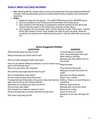 Game 2: Match and Catch the Riddle
• Aim: Reading silently, reading aloud, pronouncing segmental and supra segmental features
correctly, listening selectively, grammar (simple present tense), linguistic and nonlinguistic
reasoning.
• Notes:
1. Divide the class into two groups: The QUESTION group and the ANSWER group.
2. Give the questions to the first group and the answers to the other group.
3. Each student in the first group is supposed to read the question he has aloud and
whoever has the answer in the other group reads the answer aloud.
4. If the question and the answer match, put the students in pairs. If they don't, continue
till the right answer is found. Each student can read his part only twice. When all
questions and answers are matched ask the pairs to read the riddle they have just for
fun.
Some Suggested Riddles
QUESTIONS ANSWERS
What animal is gray and has a trunk? A mouse going on vacation
What animal eats and drinks with its tail?
All do. No animal takes off its tail
when eating or drinking.
Why do mother kangaroos hate rainy days?
Because then the children have to
play inside.
How can you tell the difference between a can of chicken soup
and a can of tomato soup?
Read the label.
Why is an eye doctor like a teacher? They both test the pupils.
Why did the cross-eyed teacher lose his job?
Because he could not control his
pupils.
Why is mayonnaise never ready? Because it is always dressing.
Do you know the story about the skunk? Never mind, it stinks.
If a papa bull eats three bales of hay and a baby bull eats one
bale, how much hay will a mama bull eat?
Nothing. There is no such thing as a
mama bull.
What does an envelope say when you lick it? Nothing. It just shuts up.
Why do cows wear bells? Because their horns don't work.
Why shouldn't you believe a person in bed? Because he is lying.
What is the best way to prevent milk from turning sour? Leave it in the cow.
Why does a dog wag his tail?
Because no one else will wag it for
him.
17
 