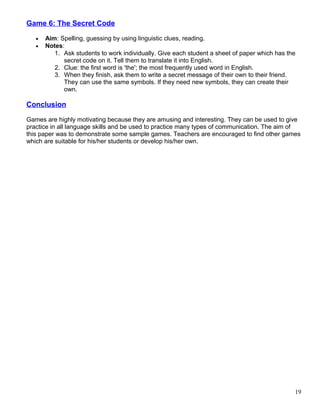 Game 6: The Secret Code
• Aim: Spelling, guessing by using linguistic clues, reading.
• Notes:
1. Ask students to work individually. Give each student a sheet of paper which has the
secret code on it. Tell them to translate it into English.
2. Clue: the first word is 'the'; the most frequently used word in English.
3. When they finish, ask them to write a secret message of their own to their friend.
They can use the same symbols. If they need new symbols, they can create their
own.
Conclusion
Games are highly motivating because they are amusing and interesting. They can be used to give
practice in all language skills and be used to practice many types of communication. The aim of
this paper was to demonstrate some sample games. Teachers are encouraged to find other games
which are suitable for his/her students or develop his/her own.
19
 