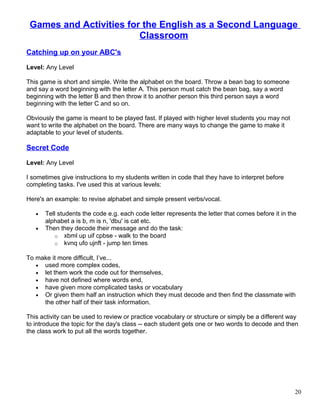 Games and Activities for the English as a Second Language
Classroom
Catching up on your ABC's
Level: Any Level
This game is short and simple. Write the alphabet on the board. Throw a bean bag to someone
and say a word beginning with the letter A. This person must catch the bean bag, say a word
beginning with the letter B and then throw it to another person this third person says a word
beginning with the letter C and so on.
Obviously the game is meant to be played fast. If played with higher level students you may not
want to write the alphabet on the board. There are many ways to change the game to make it
adaptable to your level of students.
Secret Code
Level: Any Level
I sometimes give instructions to my students written in code that they have to interpret before
completing tasks. I've used this at various levels:
Here's an example: to revise alphabet and simple present verbs/vocal.
• Tell students the code e.g. each code letter represents the letter that comes before it in the
alphabet a is b, m is n, 'dbu' is cat etc.
• Then they decode their message and do the task:
o xbml up uif cpbse - walk to the board
o kvnq ufo ujnft - jump ten times
To make it more difficult, I’ve...
• used more complex codes,
• let them work the code out for themselves,
• have not defined where words end,
• have given more complicated tasks or vocabulary
• Or given them half an instruction which they must decode and then find the classmate with
the other half of their task information.
This activity can be used to review or practice vocabulary or structure or simply be a different way
to introduce the topic for the day's class -- each student gets one or two words to decode and then
the class work to put all the words together.
20
 