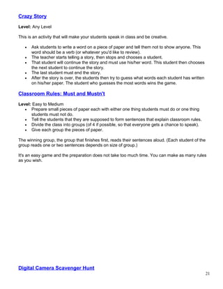 Crazy Story
Level: Any Level
This is an activity that will make your students speak in class and be creative.
• Ask students to write a word on a piece of paper and tell them not to show anyone. This
word should be a verb (or whatever you'd like to review).
• The teacher starts telling a story, then stops and chooses a student.
• That student will continue the story and must use his/her word. This student then chooses
the next student to continue the story.
• The last student must end the story.
• After the story is over, the students then try to guess what words each student has written
on his/her paper. The student who guesses the most words wins the game.
Classroom Rules: Must and Mustn't
Level: Easy to Medium
• Prepare small pieces of paper each with either one thing students must do or one thing
students must not do.
• Tell the students that they are supposed to form sentences that explain classroom rules.
• Divide the class into groups (of 4 if possible, so that everyone gets a chance to speak).
• Give each group the pieces of paper.
The winning group, the group that finishes first, reads their sentences aloud. (Each student of the
group reads one or two sentences depends on size of group.)
It's an easy game and the preparation does not take too much time. You can make as many rules
as you wish.
Digital Camera Scavenger Hunt
21
 