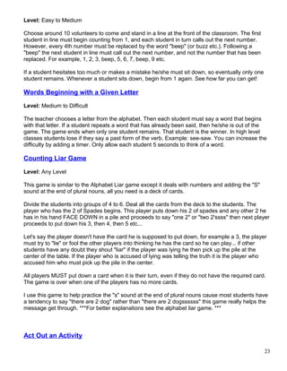 Level: Easy to Medium
Choose around 10 volunteers to come and stand in a line at the front of the classroom. The first
student in line must begin counting from 1, and each student in turn calls out the next number.
However, every 4th number must be replaced by the word "beep" (or buzz etc.). Following a
"beep" the next student in line must call out the next number, and not the number that has been
replaced. For example, 1, 2, 3, beep, 5, 6, 7, beep, 9 etc.
If a student hesitates too much or makes a mistake he/she must sit down, so eventually only one
student remains. Whenever a student sits down, begin from 1 again. See how far you can get!
Words Beginning with a Given Letter
Level: Medium to Difficult
The teacher chooses a letter from the alphabet. Then each student must say a word that begins
with that letter. If a student repeats a word that has already been said, then he/she is out of the
game. The game ends when only one student remains. That student is the winner. In high level
classes students lose if they say a past form of the verb. Example: see-saw. You can increase the
difficulty by adding a timer. Only allow each student 5 seconds to think of a word.
Counting Liar Game
Level: Any Level
This game is similar to the Alphabet Liar game except it deals with numbers and adding the "S"
sound at the end of plural nouns, all you need is a deck of cards.
Divide the students into groups of 4 to 6. Deal all the cards from the deck to the students. The
player who has the 2 of Spades begins. This player puts down his 2 of spades and any other 2 he
has in his hand FACE DOWN in a pile and proceeds to say "one 2" or "two 2'ssss" then next player
proceeds to put down his 3, then 4, then 5 etc...
Let's say the player doesn't have the card he is supposed to put down, for example a 3, the player
must try to "lie" or fool the other players into thinking he has the card so he can play... if other
students have any doubt they shout "liar" if the player was lying he then pick up the pile at the
center of the table. If the player who is accused of lying was telling the truth it is the player who
accused him who must pick up the pile in the center.
All players MUST put down a card when it is their turn, even if they do not have the required card.
The game is over when one of the players has no more cards.
I use this game to help practice the "s" sound at the end of plural nouns cause most students have
a tendency to say "there are 2 dog" rather than "there are 2 dogssssss" this game really helps the
message get through. ***For better explanations see the alphabet liar game. ***
Act Out an Activity
23
 
