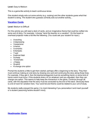 Level: Easy to Medium
This is a game-like activity to teach continuous tense.
One student simply acts out some activity (e.g. cooking) and the other students guess what that
student is doing. The student who guesses correctly acts out another activity...
Vacation Cards
Level: Medium to Difficult
For this activity you will need a deck of cards, and an imaginative theme that could be crafted into
some sort of story. For example, I choose "send the teacher on a vacation". On the board or
overhead projector make a list like the following. (You could ask your student for input.)
• A-exciting
• 2-depressing
• 3-expensive
• 4-heroic
• 5-romantic
• 6-fantastic
• 7-sad
• 8-almost fatal
• 9-cheap
• 10-dramatic
• J-happy
• Q-weird
• K-change one option
Prompt the students a little to get them started; perhaps offer a beginning to the story. They then
must continue making an oral story by drawing one card and continuing the story along those lines.
For example, if they get 4, then the teacher/protagonist must do something heroic or some kind of
heroic event must occur. If the students draw a K (or whatever card you stipulate), then they can
change one option. This seems to help keep the momentum in the game. Continue through all
cards, with the stipulation that the story must be concluded by the end of the deck. Obviously there
is a lot of room for variation here. Your word list and theme could be related to your unit of study.
My students really enjoyed this game; it is most interesting if you personalize it and insert yourself
or a student (assuming he/she wouldn't mind).
Headmaster Game
24
 