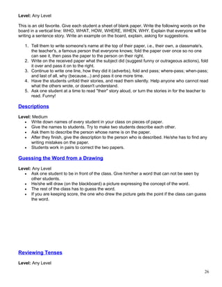 Level: Any Level
This is an old favorite. Give each student a sheet of blank paper. Write the following words on the
board in a vertical line: WHO, WHAT, HOW, WHERE, WHEN, WHY. Explain that everyone will be
writing a sentence story. Write an example on the board, explain, asking for suggestions.
1. Tell them to write someone's name at the top of their paper, i.e., their own, a classmate's,
the teacher's, a famous person that everyone knows; fold the paper over once so no one
can see it, then pass the paper to the person on their right.
2. Write on the received paper what the subject did (suggest funny or outrageous actions), fold
it over and pass it on to the right.
3. Continue to write one line, how they did it (adverbs), fold and pass; where-pass; when-pass;
and last of all, why (because...) and pass it one more time.
4. Have the students unfold their stories, and read them silently. Help anyone who cannot read
what the others wrote, or doesn't understand.
5. Ask one student at a time to read "their" story aloud, or turn the stories in for the teacher to
read. Funny!
Descriptions
Level: Medium
• Write down names of every student in your class on pieces of paper.
• Give the names to students. Try to make two students describe each other.
• Ask them to describe the person whose name is on the paper.
• After they finish, give the description to the person who is described. He/she has to find any
writing mistakes on the paper.
• Students work in pairs to correct the two papers.
Guessing the Word from a Drawing
Level: Any Level
• Ask one student to be in front of the class. Give him/her a word that can not be seen by
other students.
• He/she will draw (on the blackboard) a picture expressing the concept of the word.
• The rest of the class has to guess the word.
• If you are keeping score, the one who drew the picture gets the point if the class can guess
the word.
Reviewing Tenses
Level: Any Level
26
 