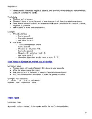 Preparation:
• Print out three sentences (negative, positive, and question) of the tense you want to review.
• Cut each sentence into words.
The Activity:
• Students work in groups.
• Give each group of student’s words of a sentence and ask them to make the sentence.
• Draw a table on the board and ask students to tick sentences at suitable positions, positive,
negative, or question.
• Ask students to make rules of the tense.
Example:
• Three Sentences:
o I am a student.
o I am not a student.
o Are you a student?
• The Rules:
o TO BE at the present simple
I am a student.
o Positive: S + am/is/are + O.
I am not a student.
o Negative: S + am/is/are + not + O.
Are you a student?
o Question: (Questions words) + am/ is /are + S + O?
Find Parts of Speech of Words in a Sentence
Level: Any Level
• Prepare cards with parts of speech. Give these to your students.
• Write the sentences on the board.
• Ask your students to find parts of speech of words in the sentences.
• You can divide the class into teams to make the games more fun.
Example: Your sentence:
I WENT TO SCHOOL YESTERDAY.
Pronoun verb preposition noun
Think Fast!
Level: Any Level
A game for revision (review). It also works well for the last 5 minutes of class
27
 