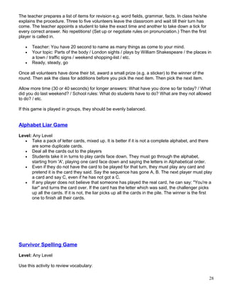 The teacher prepares a list of items for revision e.g. word fields, grammar, facts. In class he/she
explains the procedure. Three to five volunteers leave the classroom and wait till their turn has
come. The teacher appoints a student to take the exact time and another to take down a tick for
every correct answer. No repetitions! (Set up or negotiate rules on pronunciation.) Then the first
player is called in.
• Teacher: You have 20 second to name as many things as come to your mind.
• Your topic: Parts of the body / London sights / plays by William Shakespeare / the places in
a town / traffic signs / weekend shopping-list / etc.
• Ready, steady, go
Once all volunteers have done their bit, award a small prize (e.g. a sticker) to the winner of the
round. Then ask the class for additions before you pick the next item. Then pick the next item.
Allow more time (30 or 40 seconds) for longer answers: What have you done so far today? / What
did you do last weekend? / School rules: What do students have to do? What are they not allowed
to do? / etc.
If this game is played in groups, they should be evenly balanced.
Alphabet Liar Game
Level: Any Level
• Take a pack of letter cards, mixed up. It is better if it is not a complete alphabet, and there
are some duplicate cards.
• Deal all the cards out to the players
• Students take it in turns to play cards face down. They must go through the alphabet,
starting from 'A', playing one card face down and saying the letters in Alphabetical order.
• Even if they do not have the card to be played for that turn, they must play any card and
pretend it is the card they said. Say the sequence has gone A, B. The next player must play
a card and say C, even if he has not got a C.
• If any player does not believe that someone has played the real card, he can say: "You're a
liar" and turns the card over. If the card has the letter which was said, the challenger picks
up all the cards. If it is not, the liar picks up all the cards in the pile. The winner is the first
one to finish all their cards.
Survivor Spelling Game
Level: Any Level
Use this activity to review vocabulary:
28
 