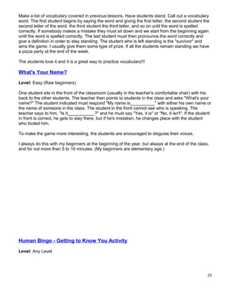 Make a list of vocabulary covered in previous lessons. Have students stand. Call out a vocabulary
word. The first student begins by saying the word and giving the first letter, the second student the
second letter of the word, the third student the third letter, and so on until the word is spelled
correctly. If somebody makes a mistake they must sit down and we start from the beginning again
until the word is spelled correctly. The last student must then pronounce the word correctly and
give a definition in order to stay standing. The student who is left standing is the "survivor" and
wins the game. I usually give them some type of prize. If all the students remain standing we have
a pizza party at the end of the week.
The students love it and it is a great way to practice vocabulary!!!
What's Your Name?
Level: Easy (Raw beginners)
One student sits in the front of the classroom (usually in the teacher's comfortable chair) with his
back to the other students. The teacher then points to students in the class and asks "What's your
name?" The student indicated must respond "My name is__________" with either his own name or
the name of someone in the class. The student in the front cannot see who is speaking. The
teacher says to him, "Is it___________?" and he must say "Yes, it is" or "No, it isn't". If the student
in front is correct, he gets to stay there, but if he's mistaken, he changes place with the student
who fooled him.
To make the game more interesting, the students are encouraged to disguise their voices.
I always do this with my beginners at the beginning of the year, but always at the end of the class,
and for not more than 5 to 10 minutes. (My beginners are elementary age.)
Human Bingo - Getting to Know You Activity
Level: Any Level
29
 