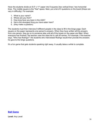 Have the students divide an 8.5" x 11" paper into 9 squares (two vertical lines / two horizontal
lines. The middle square is the "free" space. Next, put a list of 5 questions on the board (these can
vary in difficulty). For example:
1. What is your name?
2. Where are you from?
3. How long have you been in the USA?
4. Hat is the strangest thing you have eaten here?
5. (they make a question)
The students must then interview 8 different people in the class to fill in the bingo page. Each
square on the paper represents one person's answers. When they have written all the answers
from one person, they go on to someone else until all of the boxes on the paper are filled. When
everyone has finished, the teacher uses the class list to call off names. For example, if the teacher
says, "Who has Rodrigo?” the students who interviewed Rodrigo would then provide the answers
he gave to the bingo questions.
It's a fun game that gets students speaking right away. It usually takes a while to complete.
Ball Game
Level: Any Level
30
 