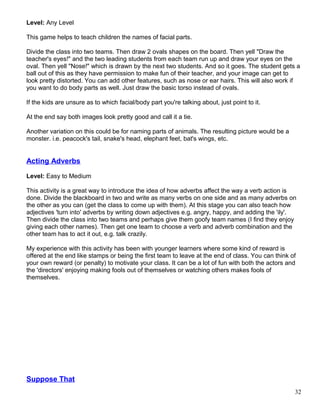 Level: Any Level
This game helps to teach children the names of facial parts.
Divide the class into two teams. Then draw 2 ovals shapes on the board. Then yell "Draw the
teacher's eyes!" and the two leading students from each team run up and draw your eyes on the
oval. Then yell "Nose!" which is drawn by the next two students. And so it goes. The student gets a
ball out of this as they have permission to make fun of their teacher, and your image can get to
look pretty distorted. You can add other features, such as nose or ear hairs. This will also work if
you want to do body parts as well. Just draw the basic torso instead of ovals.
If the kids are unsure as to which facial/body part you're talking about, just point to it.
At the end say both images look pretty good and call it a tie.
Another variation on this could be for naming parts of animals. The resulting picture would be a
monster. i.e. peacock's tail, snake's head, elephant feet, bat's wings, etc.
Acting Adverbs
Level: Easy to Medium
This activity is a great way to introduce the idea of how adverbs affect the way a verb action is
done. Divide the blackboard in two and write as many verbs on one side and as many adverbs on
the other as you can (get the class to come up with them). At this stage you can also teach how
adjectives 'turn into' adverbs by writing down adjectives e.g. angry, happy, and adding the 'ily'.
Then divide the class into two teams and perhaps give them goofy team names (I find they enjoy
giving each other names). Then get one team to choose a verb and adverb combination and the
other team has to act it out, e.g. talk crazily.
My experience with this activity has been with younger learners where some kind of reward is
offered at the end like stamps or being the first team to leave at the end of class. You can think of
your own reward (or penalty) to motivate your class. It can be a lot of fun with both the actors and
the 'directors' enjoying making fools out of themselves or watching others makes fools of
themselves.
Suppose That
32
 