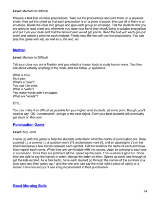Level: Medium to Difficult
Prepare a text that contains prepositions. Take out the propositions and print them on a separate
sheet, then cut this sheet so that each preposition is on a piece of paper, then put all of them in an
envelope. Divide the class into groups and give each group an envelope. Tell the students that you
are going to read a text and whenever you raise your hand they should bring a suitable preposition
and put it on your desk and that the fastest team would get points. Read the text with each groups'
order and cancel a point for each mistake. Finally read the text with correct prepositions. You can
play this game with adj. as well as a, the and, an.
Martian
Level: Medium to Difficult
Tell your class you are a Martian and you inhabit a human body to study human ways. You then
ask about virtually anything in the room, and ask follow up questions:
What is this?
It's a pen.
What's a "pen"?
You use it to write.
What is "write"?
You make words with it on paper.
What are "words"?
ETC...
You can make it as difficult as possible for your higher level students; at some point, though, you'll
need to say "OK, I understand", and go to the next object. Even your best students will eventually
get stuck on this one!
Punctuation Game
Level: Any Level
I came up with this game to help the students understand what the marks of punctuation are. Draw
a period (.), a comma (,), a question mark (?), exclamation mark (!), and an apostrophe (') on the
board and leave a few inches between each symbol. Tell the students the name of each and have
them repeat each name. When they are comfortable with the names, begin by pointing to each one
in succession. Once they are proficient at this, speed up the pace. This is where it gets fun. Once
they are able to say the names in order, change the order on them. Speed up each time through to
get the kids excited. As a final tactic, have each student go through the names of the symbols at a
slow pace and then speed up. I give the one who can say the most right a piece of candy or a
sticker. Have fun and you'll see a big improvement in their punctuation.
Good Morning Balls
34
 