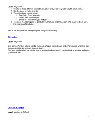 Level: Any Level
1. You have three different colored balls, (they should be very light weight, small balls).
2. Get the class to make a circle.
3. Then give three people a ball.
o Red Ball - Good Morning
o Green Ball- How are you?
o Blue Ball - Fine thank you and you?
4. The class members pass or gently throw the balls and the person who receives them says
the meaning of the balls.
This is fun and gets the class going first thing in the morning.
Air-write
Level: Any Level
One person "writes" letters, words, numbers, shapes etc: in the air and others guess what it is. Can
be done in pairs, as a group, along a chain.
Can also be played as back-write, that is, writing the letter/word/... on the back of another and they
guess what it is.
Lost in a Jungle
Level: Medium to Difficult
35
 