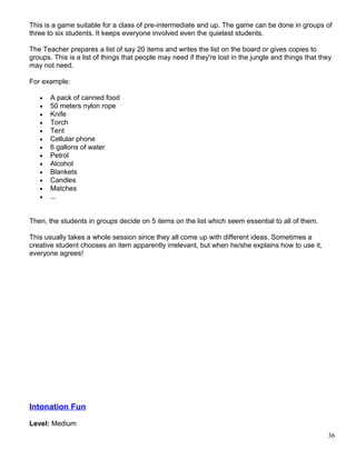 This is a game suitable for a class of pre-intermediate and up. The game can be done in groups of
three to six students. It keeps everyone involved even the quietest students.
The Teacher prepares a list of say 20 items and writes the list on the board or gives copies to
groups. This is a list of things that people may need if they're lost in the jungle and things that they
may not need.
For example:
• A pack of canned food
• 50 meters nylon rope
• Knife
• Torch
• Tent
• Cellular phone
• 6 gallons of water
• Petrol
• Alcohol
• Blankets
• Candles
• Matches
• ...
Then, the students in groups decide on 5 items on the list which seem essential to all of them.
This usually takes a whole session since they all come up with different ideas. Sometimes a
creative student chooses an item apparently irrelevant, but when he/she explains how to use it,
everyone agrees!
Intonation Fun
Level: Medium
36
 
