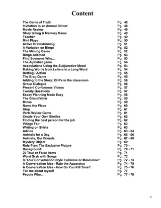 Content
The Game of Truth Pg. 48
Invitation to an Annual Dinner Pg. 48
Movie Review Pg. 49
Story telling & Memory Game Pg. 49
Teacher Pg. 49
Mini Plays Pg. 50
Active Brainstorming Pg. 51
A Variation on Bingo Pg. 52
The Miming Game Pg. 52
Bingo Adapted Pg. 53
Find Someone Who... Pg. 53
The Alphabet game Pg. 54
Associations Using the Subjunctive Mood Pg. 54
Making Words from Letters in a Long Word Pg. 54
Betting / Action Pg. 55
The Brag Game Pg. 55
Adding to the Story: OHPs in the classroom Pg. 56
Group Dialogue Pg. 56
Present Continuous Videos Pg. 57
Twenty Questions Pg. 57
Essay Planning Made Easy Pg. 58
The Grandfather Pg. 59
Mines Pg. 59
Name the Place Pg. 60
Stop Pg. 61
Verb Review Game Pg. 61
Create Your Own Similes Pg. 62
Finding the best person for the job Pg. 62
Village Fair Pg. 63
Writing on Shirts Pg. 63
Advice Pg. 63 - 64
Animals for a Day Pg. 65 - 66
Animals, Our Friends Pg. 67 - 68
Mystery Object Pg. 69
Role Play: The Exclusive Picture Pg. 70 -
Background: Pg. 70 - 71
20 True or False Items Pg. 71
Word Grab with Songs Pg. 72
Is Your Conversation Style Feminine or Masculine? Pg. 72 - 73
A Conversation Idea - Rate the Apparatus Pg. 74 - 75
A Conversation Idea - How Do You Kill Time? Pg. 75 - 76
Tell me about myself Pg. 77
People Who... Pg. 77 - 78
4
 