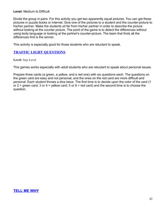 Level: Medium to Difficult
Divide the group in pairs. For this activity you get two apparently equal pictures. You can get these
pictures in puzzle books or internet. Give one of the pictures to a student and the counter-picture to
his/her partner. Make the students sit far from his/her partner in order to describe the picture
without looking at the counter picture. The point of the game is to detect the differences without
using body language or looking at the partner's counter-picture. The team that finds all the
differences first is the winner.
This activity is especially good for those students who are reluctant to speak.
TRAFFIC LIGHT QUESTIONS
Level: Any Level
This games works especially with adult students who are reluctant to speak about personal issues.
Prepare three cards (a green, a yellow, and a red one) with six questions each. The questions on
the green card are easy and not personal, and the ones on the red card are more difficult and
personal. Each student throws a dice twice. The first time is to decide upon the color of the card (1
or 2 = green card; 3 or 4 = yellow card; 5 or 6 = red card) and the second time is to choose the
question.
TELL ME WHY
42
 
