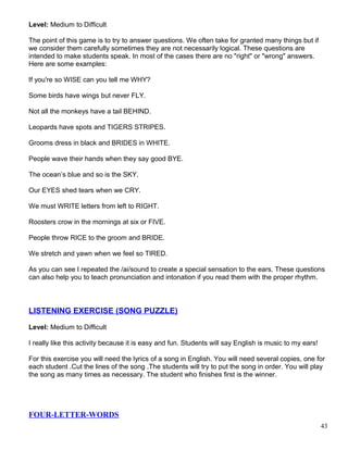 Level: Medium to Difficult
The point of this game is to try to answer questions. We often take for granted many things but if
we consider them carefully sometimes they are not necessarily logical. These questions are
intended to make students speak. In most of the cases there are no "right" or "wrong" answers.
Here are some examples:
If you're so WISE can you tell me WHY?
Some birds have wings but never FLY.
Not all the monkeys have a tail BEHIND.
Leopards have spots and TIGERS STRIPES.
Grooms dress in black and BRIDES in WHITE.
People wave their hands when they say good BYE.
The ocean’s blue and so is the SKY.
Our EYES shed tears when we CRY.
We must WRITE letters from left to RIGHT.
Roosters crow in the mornings at six or FIVE.
People throw RICE to the groom and BRIDE.
We stretch and yawn when we feel so TIRED.
As you can see I repeated the /ai/sound to create a special sensation to the ears. These questions
can also help you to teach pronunciation and intonation if you read them with the proper rhythm.
LISTENING EXERCISE (SONG PUZZLE)
Level: Medium to Difficult
I really like this activity because it is easy and fun. Students will say English is music to my ears!
For this exercise you will need the lyrics of a song in English. You will need several copies, one for
each student .Cut the lines of the song .The students will try to put the song in order. You will play
the song as many times as necessary. The student who finishes first is the winner.
FOUR-LETTER-WORDS
43
 
