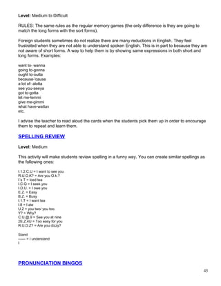 Level: Medium to Difficult
RULES: The same rules as the regular memory games (the only difference is they are going to
match the long forms with the sort forms).
Foreign students sometimes do not realize there are many reductions in English. They feel
frustrated when they are not able to understand spoken English. This is in part to because they are
not aware of short forms. A way to help them is by showing same expressions in both short and
long forms. Examples:
want to- wanna
going to-gonna
ought to-outta
because-'cause
a lot of- alotta
see you-seeya
got to-gotta
let me-lemmi
give me-gimmi
what have-wattav
etc.
I advise the teacher to read aloud the cards when the students pick them up in order to encourage
them to repeat and learn them.
SPELLING REVIEW
Level: Medium
This activity will make students review spelling in a funny way. You can create similar spellings as
the following ones:
I.1.2.C.U = I want to see you
R.U.O.K? = Are you O.k.?
I´s T = Iced tea
I.C.Q = I seek you
I.O.U. = I owe you
E.Z. = Easy
B.Z. = Busy
I.1.T = I want tea
I.8 = I ate
U.2 = you two/ you too.
Y? = Why?
C.U.@.9 = See you at nine
2E.Z.4U = Too easy for you
R.U.D.Z? = Are you dizzy?
Stand
------ = I understand
I
PRONUNCIATION BINGOS
45
 