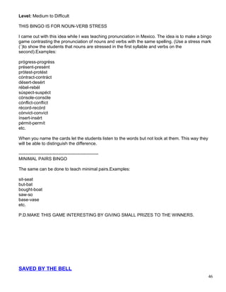 Level: Medium to Difficult
THIS BINGO IS FOR NOUN-VERB STRESS
I came out with this idea while I was teaching pronunciation in Mexico. The idea is to make a bingo
game contrasting the pronunciation of nouns and verbs with the same spelling. (Use a stress mark
(´)to show the students that nouns are stressed in the first syllable and verbs on the
second).Examples:
prógress-progréss
présent-presént
prótest-protést
cóntract-contráct
désert-desért
rébel-rebél
súspect-suspéct
cónsole-consóle
cónflict-conflíct
récord-recórd
cónvict-convíct
ínsert-insért
pérmit-permít
etc.
When you name the cards let the students listen to the words but not look at them. This way they
will be able to distinguish the difference.
------------------------------------------------------
MINIMAL PAIRS BINGO
The same can be done to teach minimal pairs.Examples:
sit-seat
but-bat
bought-boat
saw-so
base-vase
etc.
P.D.MAKE THIS GAME INTERESTING BY GIVING SMALL PRIZES TO THE WINNERS.
SAVED BY THE BELL
46
 