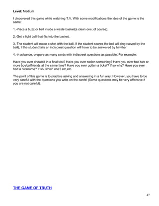 Level: Medium
I discovered this game while watching T.V. With some modifications the idea of the game is the
same:
1.-Place a buzz or bell inside a waste basket(a clean one, of course).
2.-Get a light ball that fits into the basket.
3.-The student will make a shot with the ball. If the student scores the bell will ring (saved by the
bell), if the student fails an indiscreet question will have to be answered by him/her.
4.-In advance, prepare as many cards with indiscreet questions as possible. For example:
Have you ever cheated in a final test? Have you ever stolen something? Have you ever had two or
more boy/girlfriends at the same time? Have you ever gotten a ticket? If so why? Have you ever
had a nickname? If so, which one? etc,etc.
The point of this game is to practice asking and answering in a fun way. However, you have to be
very careful with the questions you write on the cards! (Some questions may be very offensive if
you are not careful).
THE GAME OF TRUTH
47
 