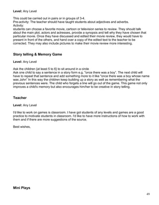Level: Any Level
This could be carried out in pairs or in groups of 3-4.
Pre-activity: The teacher should have taught students about adjectives and adverbs.
Activity:
students can choose a favorite movie, cartoon or television series to review. They should talk
about the main plot, actors and actresses, provide a synopsis and tell why they have chosen that
particular movie. Once they have discussed and edited their movie review, they would have to
present in front of the others, and hand over a copy of the edited text to the teacher to be
corrected. They may also include pictures to make their movie review more interesting.
Story telling & Memory Game
Level: Any Level
Ask the children {at least 5 to 6} to sit around in a circle
Ask one child to say a sentence in a story form e.g. "once there was a boy”. The next child will
have to repeat that sentence and add something more to it like "once there was a boy whose name
was John” In this way the children keep building up a story as well as remembering what the
previous sentences were. The child who forgets a line will go out of the game. This game not only
improves a child's memory but also encourages him/her to be creative in story telling.
Teacher
Level: Any Level
I'd like to work on games is classroom. I have got students of any levels and games are a good
practice to motivate students in classroom. I'd like to have more instructions of how to work with
them and if there are more suggestions of the source.
Best wishes,
Mini Plays
49
 