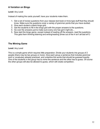 A Variation on Bingo
Level: Any Level
Instead of making the cards yourself, have your students make them.
1. Get a set of review questions from your classes text book or trivia type stuff that they should
know. Make sure the questions cover a variety of grammar points that you have studied.
2. Give each student a blank bingo grid.
3. Get the students to fill in the bingo grid with the proper answers to the questions.
4. Go over the answers just to make sure every one has got it right etc...
5. Now start the bingo game, except instead of reading off the answers, read the questions.
This gets them thinking listening and writing/reading (three out of the 4 isn’t all bad eh?)
The Miming Game
Level: Any Level
This is a simple game which requires little preparation. Divide your students into groups of 2
people (there may be two groups or more). Give each group a sentence that includes grammar
and/ or vocabulary already practiced, and underline the words that should be guessed exactly.
One of the students in the group has to mime the sentence and the other has to guess. Of course
the other groups will also be allowed to guess, which will create competition.
52
 