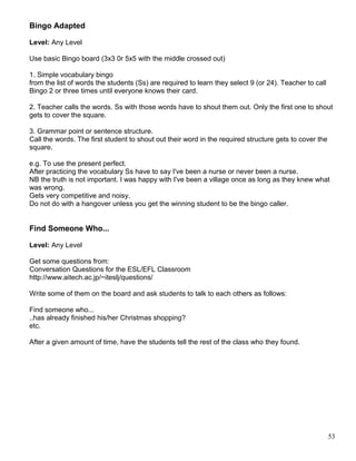 Bingo Adapted
Level: Any Level
Use basic Bingo board (3x3 0r 5x5 with the middle crossed out)
1. Simple vocabulary bingo
from the list of words the students (Ss) are required to learn they select 9 (or 24). Teacher to call
Bingo 2 or three times until everyone knows their card.
2. Teacher calls the words. Ss with those words have to shout them out. Only the first one to shout
gets to cover the square.
3. Grammar point or sentence structure.
Call the words. The first student to shout out their word in the required structure gets to cover the
square.
e.g. To use the present perfect.
After practicing the vocabulary Ss have to say I've been a nurse or never been a nurse.
NB the truth is not important. I was happy with I've been a village once as long as they knew what
was wrong.
Gets very competitive and noisy.
Do not do with a hangover unless you get the winning student to be the bingo caller.
Find Someone Who...
Level: Any Level
Get some questions from:
Conversation Questions for the ESL/EFL Classroom
http://www.aitech.ac.jp/~iteslj/questions/
Write some of them on the board and ask students to talk to each others as follows:
Find someone who...
..has already finished his/her Christmas shopping?
etc.
After a given amount of time, have the students tell the rest of the class who they found.
53
 
