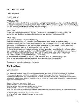 BETTING/AUCTION
Level: Any Level
CLASS SIZE: 40
PREPARATION
Prepare a worksheet with 20 or so sentences using grammar points you have recently taught. 2/3
of the sentences should include a grammatical mistake. Make fake money, it is more realistic if you
use the currency of whichever country they are living in.
PART ONE
Divide the students into teams of 5 or so. The students then have 10 minutes to study the
worksheet and decide and mark which sentences are correct (0) or incorrect (X).
PART TWO
each team receives a set amount of money.
The instructor(s) reads one sentence (select sentences from the list in random order).
The instructor begins to auction off the sentence. The students should try to buy only the correct
sentences. The students bid and the instructor sells to the highest bidder. (This is really fun!)
The instructor tells whether or not the sentence is correct.
IF the sentence is correct the team wins the amount which they bought if for. If it is incorrect the
team looses the amount which they bought it for. ANY team may win the lost money buy stating
the incorrect sentence correctly. (YOU WILL BE SHOCKED TO SEE EVEN THE QUIET
STUDENTS SCREAMING FOR YOUR ATTENTION).
IF the sentence is CORRECT and NO ONE bids on it, ALL TEAMS must pay a fine.
After all the sentences have been read the team with the most money wins!
The students seem to really enjoy this game!
The Brag Game
Level: Medium
This is a simple game I've made up to practice Present Perfect. You make up about 20-30 sentences in Present
Perfect describing various activities one would share to brag. For example: "I've eaten lunch with Al Gore".
"Spielberg has asked me to play in his next movie". Students draw a slip of paper with a statement like that, he/she
says it aloud to the group and they try to outdo him/her by thinking up a statement which would be more impressive. It
might look something like this:
Student1: "I've eaten lunch with Al Gore"
S2: So what? I've eaten lunch with Bill Clinton!"
S3: So what? I've eaten lunch with Al Gore and Bill Clinton"
S4: So what? I've eaten Gore and Clinton for lunch"
When they can't come up with something, they just say WOW looking impressed and move on to the next statement.
S1: Spielberg has asked me to play in his new movie.
S2: So what? I've asked Spielberg to play in MY new movie.
S3: WOW
55
 