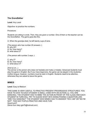 The Grandfather
Level: Any Level
Objective: to practice the numbers.
Procedure:
Students are sitting in circle. Then, they are given a number. One of them or the teacher can be
the Grandfather. The game goes like this.
A: When the grandpa died, he left twenty cups of wine.
(The person who has number 20 answers :)
B: why 20?
A: So, how many?
B: what about 2?
(The person with number 2 says :)
C: why 2?
B: So, how many?
C: what about 3?
(And so on...)
The winner is the person who does not hesitate and make a mistake. Advanced students must
play the game in English. But if you have beginners, the game can be played in the students«
mother tongue; however, numbers must be said in English. Students need to be attentive,
otherwise they are asked to leave the game.
MIMES
Level: Easy to Medium
THIS GAME IS VERY USEFUL TO PRACTICE PRESENT PROGRESSIVE STRUCTURES. YOU
HAVE TO GIVE TO EACH STUDENT A SMALL CARD WITH AN ACTION (i.e. YOU ARE
DANCING). THE STUDENT HAS TO MIME THE ACTION IN FRONT OF THE CLASS AND EACH
STUDENT IN TURN WILL TRY TO GUESS WHAT HE'S DOING POSING A QUESTION LIKE:
"ARE YOU DANCING?” THE STUDENT WHO MIMES HAS TO ANSWER "YES I AM" OR "NO I'M
NOT". THIS WAY PUPILS PRACTICE AND HAVE FUN!
Good luck!!!
Gloria from Italy (glo75@hotmail.com)
59
 