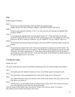 Stop
Level: Medium to Difficult
STEP 1:
On the top of a page each student writes the following: category names:
NAME, PLACE, ACTION, ANIMAL, OBJECT, and FRUIT/VEGGY and TOTAL.
STEP 2:
Someone starts saying the alphabet, A, B, C...etc. then someone else interrupts the alphabet-teller
shouting: STOP!!!
STEP 3:
Let us suppose the alphabet-teller was interrupted on letter "K". All the participants in the game
would try to find words that start with "K" to fill out the category chart. For example one may write:
Kansas for "PLACE", koala for "ANIMAL", key for "OBJECT", kiwi for "FRUIT" and so on.
STEP 4:
The participant that finishes filling all categories first shouts STOP!! And all the others should stop
writing.
STEP 5:
The participants compare their words. The words repeated by two players are worth 50 points. The
words repeated by three or more are worth 25. The words that are not repeated by anyone are worth
100 points. The empty categories are "0". Each player adds up all the points he got for the letter in
turn and put the result in the "TOTAL" At the end of the game all the subtotals are added and the one
who gets the highest score is the winner.
Verb Review Game
Level: Any Level
This game can be played in teams or individually, depending on the size end knowledge of the students.
Step 1:
The teacher gives the students 5 minutes to review a list of both regular and irregular verbs.
Step 2:
Then the teacher writes something like this on the board: "things we do with our feet"
Step 3:
The students then have exactly one minute to write all the verbs related to this topic, such as: walk,
kick, dance, run, jump, etc.
Step 4:
After the time is up, the teacher checks the students' lists of verbs. Each verb counts for one point.
Any verbs appearing in more than one list are eliminated.
Then the teacher writes another topic on the board, "things we do with our mouth", for instance.
The student or team with the most points is the winner.
61
 