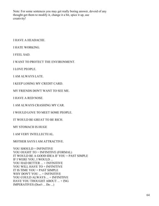 Note: For some sentences you may get really boring answer, devoid of any
thought-get them to modify it, change it a bit, spice it up, use
creativity!
I HAVE A HEADACHE.
I HATE WORKING.
I FEEL SAD.
I WANT TO PROTECT THE ENVIRONMENT.
I LOVE PEOPLE.
I AM ALWAYS LATE.
I KEEP LOSING MY CREDIT CARD.
MY FRIENDS DON'T WANT TO SEE ME.
I HAVE A RED NOSE.
I AM ALWAYS CRASHING MY CAR.
I WOULD LOVE TO MEET SOME PEOPLE.
IT WOULD BE GREAT TO BE RICH.
MY STOMACH IS HUGE
I AM VERY INTELLECTUAL.
MOTHER SAYS I AM ATTRACTIVE.
YOU SHOULD + INFINITIVE
YOU OUGHT TO + INFINITIVE (FORMAL)
IT WOULD BE A GOOD IDEA IF YOU + PAST SIMPLE
IF I WERE YOU, I WOULD ...
YOU HAD BETTER ... + INFINITIVE
YOU WILL HAVE TO + INFINITIVE
IT IS TIME YOU + PAST SIMPLE
WHY DON'T YOU ... + INFINITIVE
YOU COULD ALWAYS ... + INFINITIVE
HAVE YOU THOUGHT ABOUT ... + ING
IMPERATIVES (Don't ... Do ...)
64
 