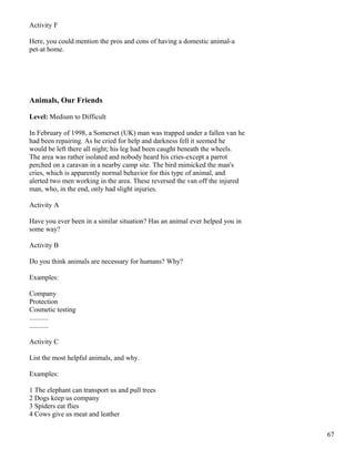 Activity F
Here, you could mention the pros and cons of having a domestic animal-a
pet-at home.
Animals, Our Friends
Level: Medium to Difficult
In February of 1998, a Somerset (UK) man was trapped under a fallen van he
had been repairing. As he cried for help and darkness fell it seemed he
would be left there all night; his leg had been caught beneath the wheels.
The area was rather isolated and nobody heard his cries-except a parrot
perched on a caravan in a nearby camp site. The bird mimicked the man's
cries, which is apparently normal behavior for this type of animal, and
alerted two men working in the area. These reversed the van off the injured
man, who, in the end, only had slight injuries.
Activity A
Have you ever been in a similar situation? Has an animal ever helped you in
some way?
Activity B
Do you think animals are necessary for humans? Why?
Examples:
Company
Protection
Cosmetic testing
...........
...........
Activity C
List the most helpful animals, and why.
Examples:
1 The elephant can transport us and pull trees
2 Dogs keep us company
3 Spiders eat flies
4 Cows give us meat and leather
67
 