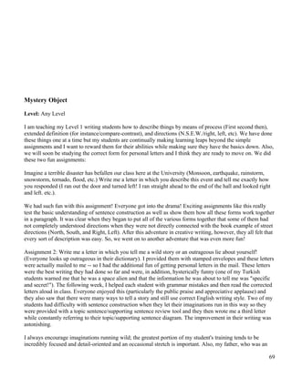 Mystery Object
Level: Any Level
I am teaching my Level 1 writing students how to describe things by means of process (First second then),
extended definition (for instance/compare-contrast), and directions (N.S.E.W./right, left, etc). We have done
these things one at a time but my students are continually making learning leaps beyond the simple
assignments and I want to reward them for their abilities while making sure they have the basics down. Also,
we will soon be studying the correct form for personal letters and I think they are ready to move on. We did
these two fun assignments:
Imagine a terrible disaster has befallen our class here at the University (Monsoon, earthquake, rainstorm,
snowstorm, tornado, flood, etc.) Write me a letter in which you describe this event and tell me exactly how
you responded (I ran out the door and turned left! I ran straight ahead to the end of the hall and looked right
and left. etc.).
We had such fun with this assignment! Everyone got into the drama! Exciting assignments like this really
test the basic understanding of sentence construction as well as show them how all these forms work together
in a paragraph. It was clear when they began to put all of the various forms together that some of them had
not completely understood directions when they were not directly connected with the book example of street
directions (North, South, and Right, Left). After this adventure in creative writing, however, they all felt that
every sort of description was easy. So, we went on to another adventure that was even more fun!
Assignment 2: Write me a letter in which you tell me a wild story or an outrageous lie about yourself!
(Everyone looks up outrageous in their dictionary). I provided them with stamped envelopes and these letters
were actually mailed to me -- so I had the additional fun of getting personal letters in the mail. These letters
were the best writing they had done so far and were, in addition, hysterically funny (one of my Turkish
students warned me that he was a space alien and that the information he was about to tell me was "specific
and secret!"). The following week, I helped each student with grammar mistakes and then read the corrected
letters aloud in class. Everyone enjoyed this (particularly the public praise and appreciative applause) and
they also saw that there were many ways to tell a story and still use correct English writing style. Two of my
students had difficulty with sentence construction when they let their imaginations run in this way so they
were provided with a topic sentence/supporting sentence review tool and they then wrote me a third letter
while constantly referring to their topic/supporting sentence diagram. The improvement in their writing was
astonishing.
I always encourage imaginations running wild; the greatest portion of my student's training tends to be
incredibly focused and detail-oriented and an occasional stretch is important. Also, my father, who was an
69
 