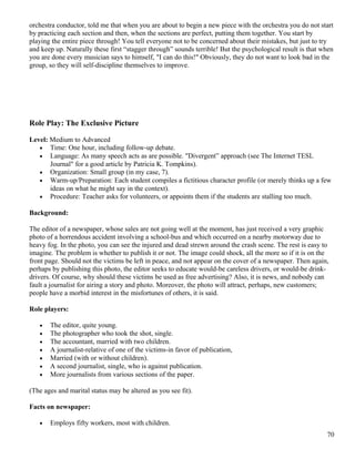 orchestra conductor, told me that when you are about to begin a new piece with the orchestra you do not start
by practicing each section and then, when the sections are perfect, putting them together. You start by
playing the entire piece through! You tell everyone not to be concerned about their mistakes, but just to try
and keep up. Naturally these first “stagger through” sounds terrible! But the psychological result is that when
you are done every musician says to himself, "I can do this!" Obviously, they do not want to look bad in the
group, so they will self-discipline themselves to improve.
Role Play: The Exclusive Picture
Level: Medium to Advanced
• Time: One hour, including follow-up debate.
• Language: As many speech acts as are possible. "Divergent” approach (see The Internet TESL
Journal" for a good article by Patricia K. Tompkins).
• Organization: Small group (in my case, 7).
• Warm-up/Preparation: Each student compiles a fictitious character profile (or merely thinks up a few
ideas on what he might say in the context).
• Procedure: Teacher asks for volunteers, or appoints them if the students are stalling too much.
Background:
The editor of a newspaper, whose sales are not going well at the moment, has just received a very graphic
photo of a horrendous accident involving a school-bus and which occurred on a nearby motorway due to
heavy fog. In the photo, you can see the injured and dead strewn around the crash scene. The rest is easy to
imagine. The problem is whether to publish it or not. The image could shock, all the more so if it is on the
front page. Should not the victims be left in peace, and not appear on the cover of a newspaper. Then again,
perhaps by publishing this photo, the editor seeks to educate would-be careless drivers, or would-be drink-
drivers. Of course, why should these victims be used as free advertising? Also, it is news, and nobody can
fault a journalist for airing a story and photo. Moreover, the photo will attract, perhaps, new customers;
people have a morbid interest in the misfortunes of others, it is said.
Role players:
• The editor, quite young.
• The photographer who took the shot, single.
• The accountant, married with two children.
• A journalist-relative of one of the victims-in favor of publication,
• Married (with or without children).
• A second journalist, single, who is against publication.
• More journalists from various sections of the paper.
(The ages and marital status may be altered as you see fit).
Facts on newspaper:
• Employs fifty workers, most with children.
70
 