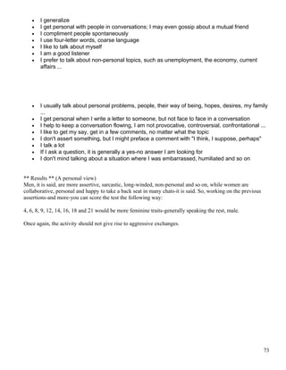 • I generalize
• I get personal with people in conversations; I may even gossip about a mutual friend
• I compliment people spontaneously
• I use four-letter words, coarse language
• I like to talk about myself
• I am a good listener
• I prefer to talk about non-personal topics, such as unemployment, the economy, current
affairs ...
• I usually talk about personal problems, people, their way of being, hopes, desires, my family
...
• I get personal when I write a letter to someone, but not face to face in a conversation
• I help to keep a conversation flowing, I am not provocative, controversial, confrontational ...
• I like to get my say, get in a few comments, no matter what the topic
• I don't assert something, but I might preface a comment with "I think, I suppose, perhaps"
• I talk a lot
• If I ask a question, it is generally a yes-no answer I am looking for
• I don't mind talking about a situation where I was embarrassed, humiliated and so on
** Results ** (A personal view)
Men, it is said, are more assertive, sarcastic, long-winded, non-personal and so on, while women are
collaborative, personal and happy to take a back seat in many chats-it is said. So, working on the previous
assertions-and more-you can score the test the following way:
4, 6, 8, 9, 12, 14, 16, 18 and 21 would be more feminine traits-generally speaking the rest, male.
Once again, the activity should not give rise to aggressive exchanges.
73
 