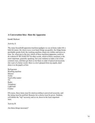 A Conversation Idea - Rate the Apparatus
Level: Medium
Activity A
The many household apparatus/machines/gadgets we use at home make life a
little bit easier; the micro-wave oven heats things up quickly; the fridge keeps
perishable goods fresh; the washing-machine cleans our clothes and saves us
time. So, when put to the test, which of these machines/apparatus could we
do without-IF WE HAD TO? In other words, which of these machines is the
most important, generally speaking. Get your students to make a list of ten
common ones, and then get them to list them in order of perceived necessity
(for want of a better word). Here is a list I gleaned from my pupils, don't
show it to the pupils at first.
Refrigerator
Washing machine
Shower
Toilet
Tea/Coffee maker
TV
Radio
Telephone
Light bulb
Cooker
Of course, these items must be rated according to perceived necessity, and
the rating must be justified. Reasons for a choice must be given. Students
will debate the "top" necessity and so on, down to the least important
item.
Activity B
Are these things necessary?
74
 