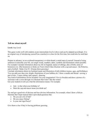 Tell me about myself
Level: Any Level
This game works well with students at pre-intermediate level or above and can be adapted accordingly. It is
an original way of introducing yourself (as a teacher) to a class for the first time, but could also be used later
on.
Prepare in advance, on an overhead transparency or white-board, a mind map of yourself. Instead of using
sentences to describe your life, use single words, numbers, dates, symbols and illustrations where possible.
For example I include information about my life in England, names of siblings, date of birth, name of
hometown etc. (My hometown is Stoke-on-Trent which I then illustrate with a cup and saucer - the Potteries,
and a football - Stoke City FC. It keeps them guessing.)
I include information about my husband (name and illustration of job) children (names, ages, and birthdays).
You can add your shoe size, height, illustrations of your hobbies etc. I draw a needle and thread - sewing, a
pair of skis - I enjoy skiing, and a pencil - drawing.
Any kind of information can be included. Use your imagination! I live in Sweden and draw a picture of a
snowman with a cross through it to illustrate that I don’t like the winter!
Get your students to tell you what the information means. For example.
• July - is that when your birthday is?
• Does the cup and saucer mean you drink tea?
Try and get a good mix of obvious and less obvious information. For example, when I drew a fish (to
illustrate that I kept tropical fish) it provoked questions like:
• Do you eat a lot of fish?
• Do you enjoy fishing?
• Is your star sign Pisces?
Give them a clue if they’re having problems guessing.
77
 