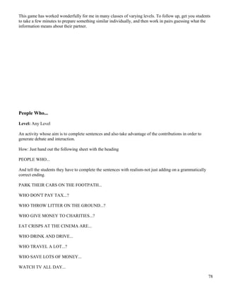 This game has worked wonderfully for me in many classes of varying levels. To follow up, get you students
to take a few minutes to prepare something similar individually, and then work in pairs guessing what the
information means about their partner.
People Who...
Level: Any Level
An activity whose aim is to complete sentences and also take advantage of the contributions in order to
generate debate and interaction.
How: Just hand out the following sheet with the heading
PEOPLE WHO...
And tell the students they have to complete the sentences with realism-not just adding on a grammatically
correct ending.
PARK THEIR CARS ON THE FOOTPATH...
WHO DON'T PAY TAX...?
WHO THROW LITTER ON THE GROUND...?
WHO GIVE MONEY TO CHARITIES...?
EAT CRISPS AT THE CINEMA ARE...
WHO DRINK AND DRIVE...
WHO TRAVEL A LOT...?
WHO SAVE LOTS OF MONEY...
WATCH TV ALL DAY...
78
 