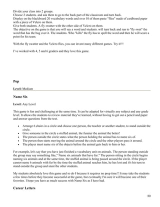 Divide your class into 2 groups.
Choose 2 students. and ask them to go to the back part of the classroom and turn back.
Display on the blackboard 20 vocabulary words and over 10 of them paste "flies" made of cardboard paper
with a piece of Velcro on them.
Give both students. A fly swatter with the other side of Velcro on them.
The objective on the game is that you will say a word and students. will turn back and run to "fly swat" the
word that has the bug over it. The students. Who "kills" the fly has to spell the word and then he will score a
point for his team.
With the fly swatter and the Velcro flies, you can invent many different games. Try it!!!
I’ve worked with 4, 5 and 6 graders and they love this game.
Pop
Level: Medium
Name Six
Level: Any Level
This game is fun and challenging at the same time. It can be adapted for virtually any subject and any grade
level. It allows the students to review material they've learned, without having to get out a pencil and paper
and answer questions from the text.
• Arrange 6 chairs in a circle and choose one person, the teacher or another student, to stand outside the
circle.
• Give someone in the circle a stuffed animal, the funnier the animal the better!
• The person outside the circle states what the person holding the animal has to name six of.
• The person then starts moving the animal around the circle and the other players pass it around.
• The player must name six of the objects before the animal gets back to him or her.
For example, let's say that you have just finished a vocabulary unit on animals. The person standing outside
the group may say something like,” Name six animals that have fur." The person sitting in the circle begins
naming six animals and at the same time, the stuffed animal is being passed around the circle. If the player
cannot name 6 animals with fur by the time the stuffed animal reaches him, he has lost and it's his turn to
stand outside the group and stunt the other students.
My students absolutely love this game and so do I because it requires no prep time!! It may take the students
a few times before they become successful at the game, but eventually I'm sure it will become one of their
favorites. I hope you have as much success with Name Six as I have had.
Career Letters
80
 