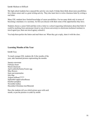 Level: Medium to Difficult
My high school students have enjoyed this activity very much. It helps them think about more possibilities
for a future career and is a great writing activity. They also learn how to write a business letter by writing a
real letter.
Many ESL students have limited knowledge of career possibilities. Far too many think only in terms of
becoming a mechanic or a secretary. So first you discuss with them some of the opportunities they have.
Students choose a career field and then write a letter to a school requesting information about that field. It
could be anything from astronomer (local or out-of-town university) to electrician (technical institute) to
travel agent (yes, there are travel agency schools!)
You help them perfect the letters and mail them out. When they get a reply, share it with the class.
Learning Months of the Year
Level: Easy
To teach younger ESL students (K-3) the months of the
year, take lamented pictures representing the months:
January-snowman
February-heart
March-shamrock
April-umbrella/bunny/Easter egg
May-flowers
June-sun/watermelon
July-flag
August-sailboat/?????
September-apple/schoolhouse
October-pumpkin
November-turkey
December-Christmas tree/Menorah
Have the students tell you which picture goes with each
month, or put the pictures in order by month
81
 