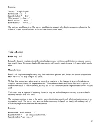 Example:
Teacher: The topic is 'pets'.
First student: "My . . ."
Second student: ". . . dog"
Third student: ". . . has . . ."
Fourth student: ". . . spots . . ."
Fifth student: ". . . brown . . ."
The sentence would stop here. The teacher would ask the students why, hoping someone explains that the
adjective 'brown' normally comes before and not after the noun 'spots'.
Time Indicators
Level: Any Level
Rationale: Students practice using different subject pronouns, verb tenses, and the time words and phrases
that go with them. They must also be able to recognize different forms of the same verb, especially irregular
verbs.
Materials: None.
Levels: All. Beginners can play using only four verb tenses (present, past, future, and present progressive).
More advanced can play using all the tenses.
Method: One student says a time word or phrase (e.g. next year, a few days ago). A second student must
complete a sentence using the proper verb tense. That student then says a different time word or phrase. A
third student uses it to form a sentence, but may not use the same verb or subject pronoun the second student
used.
Verb tenses may be repeated if necessary, but verbs may not, and subject pronouns may be repeated only
after they have all been used once.
The game can continue as long as the teacher wants, though two runs through all the subject pronouns is an
appropriate length. The teacher may write the full sentences on the board, but should at least keep track of
which subject pronouns and verbs have been used.
Example:
First student: "At the moment . . ."
Second student: ". . . I am sitting in a classroom."
Second student: "Last year . . ."
85
 