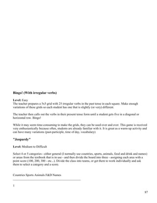 Bingo! (With irregular verbs)
Level: Easy
The teacher prepares a 5x5 grid with 25 irregular verbs in the past tense in each square. Make enough
variations of these grids so each student has one that is slightly (or very) different.
The teacher then calls out the verbs in their present tense form until a student gets five in a diagonal or
horizontal row. Bingo!
While it may seem time-consuming to make the grids, they can be used over and over. This game is received
very enthusiastically because often, students are already familiar with it. It is great as a warm-up activity and
can have many variations (past-participle, time of day, vocabulary)
"Jeopardy"
Level: Medium to Difficult
Select 4 or 5 categories - either general (I normally use countries, sports, animals, food and drink and names)
or areas from the textbook that is in use - and then divide the board into three - assigning each area with a
point score (100, 200, 300 - etc...). Divide the class into teams, or get them to work individually and ask
them to select a category and a score.
Countries Sports Animals F&D Names
____________________________________________
1
87
 