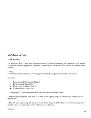 Kim's Game on Video
Level: Any Level
The traditional "Kim's Game" uses a tray full of objects to stretch the memory and vocabulary of the players.
This version uses moving pictures. Therefore, a larger range of vocabulary, word classes, and phrases can be
elicited.
To Play
1. Select any sequence that scans over a large number of objects, people or includes many actions.
Examples:
• The opening of "Masterpiece Theatre"
• The opening of "Miami Vice"
• The toy store in "Home Alone II"
• A display of quiz game prizes
2. Allow players to view the segment once. They are not allowed to take notes.
3. Individually or in groups, form a list of as many of the objects, people or actions in the scene as can be
remembered.
4. Play the scene again using still frames to check off the things on the list. Score one point for each correct
item but minus one for any item on the list that is not in the scene.
Variation
90
 